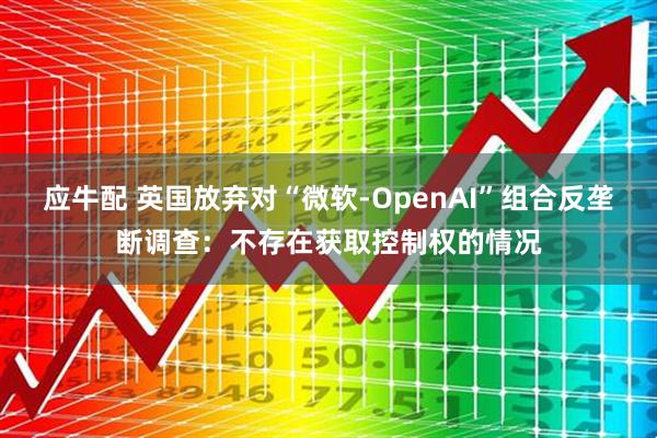 应牛配 英国放弃对“微软-OpenAI”组合反垄断调查：不存在获取控制权的情况