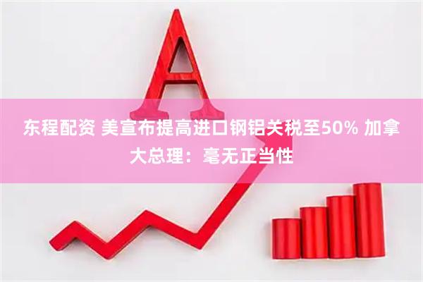 东程配资 美宣布提高进口钢铝关税至50% 加拿大总理：毫无正当性