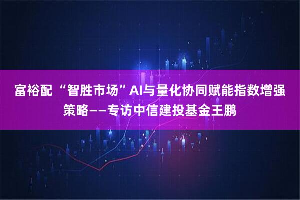 富裕配 “智胜市场”AI与量化协同赋能指数增强策略——专访中信建投基金王鹏