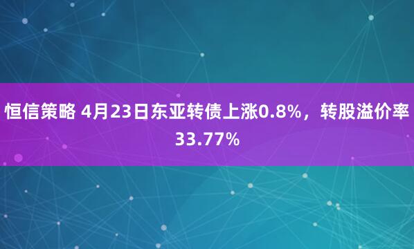 恒信策略 4月23日东亚转债上涨0.8%，转股溢价率33.77%