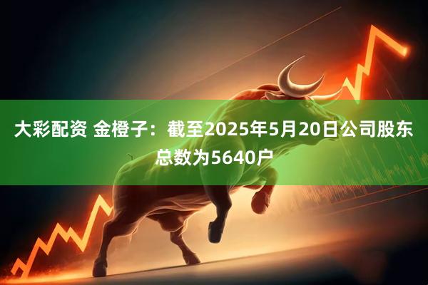 大彩配资 金橙子：截至2025年5月20日公司股东总数为5640户