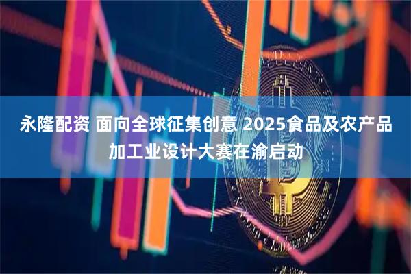 永隆配资 面向全球征集创意 2025食品及农产品加工业设计大赛在渝启动