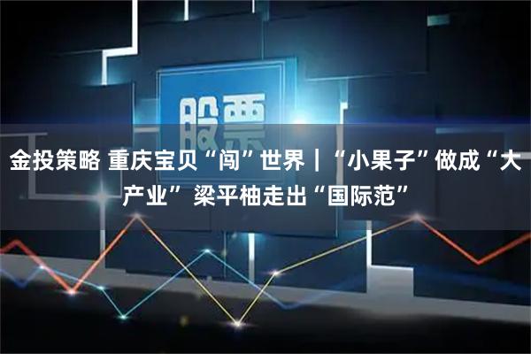 金投策略 重庆宝贝“闯”世界｜“小果子”做成“大产业” 梁平柚走出“国际范”