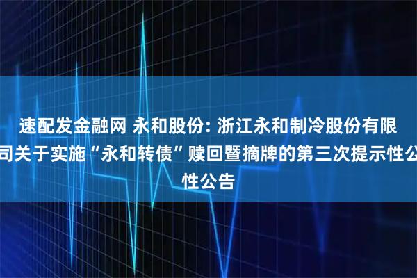 速配发金融网 永和股份: 浙江永和制冷股份有限公司关于实施“永和转债”赎回暨摘牌的第三次提示性公告