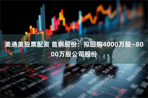 美通美股票配资 首钢股份：拟回购4000万股—8000万股公司股份