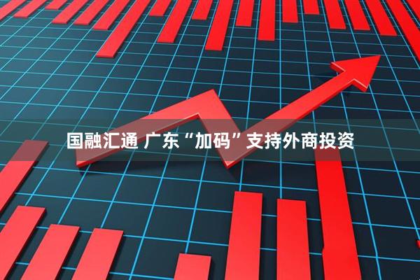 国融汇通 广东“加码”支持外商投资
