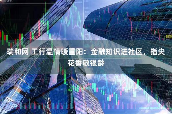 瑞和网 工行温情暖重阳：金融知识进社区，指尖花香敬银龄