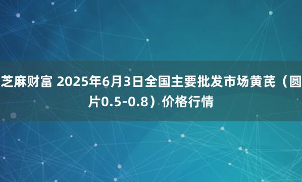 芝麻财富 2025年6月3日全国主要批发市场黄芪（圆片0.5-0.8）价格行情