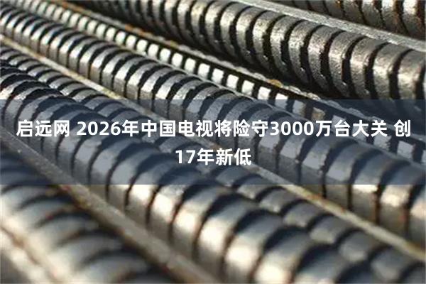 启远网 2026年中国电视将险守3000万台大关 创17年新低