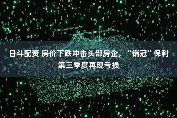日斗配资 房价下跌冲击头部房企，“销冠”保利第三季度再现亏损