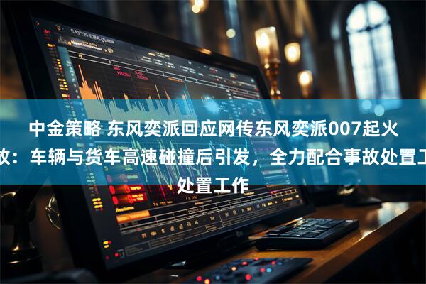 中金策略 东风奕派回应网传东风奕派007起火事故：车辆与货车高速碰撞后引发，全力配合事故处置工作
