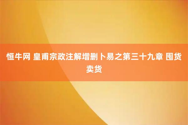 恒牛网 皇甫宗政注解增删卜易之第三十九章 囤货卖货