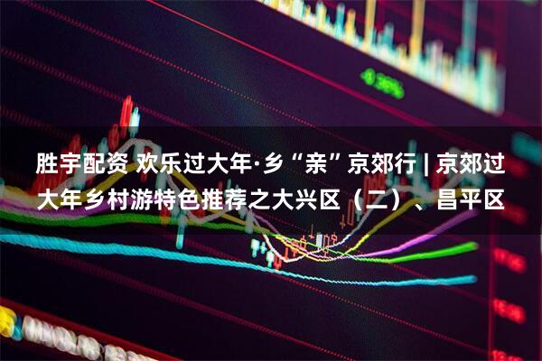 胜宇配资 欢乐过大年·乡“亲”京郊行 | 京郊过大年乡村游特色推荐之大兴区（二）、昌平区